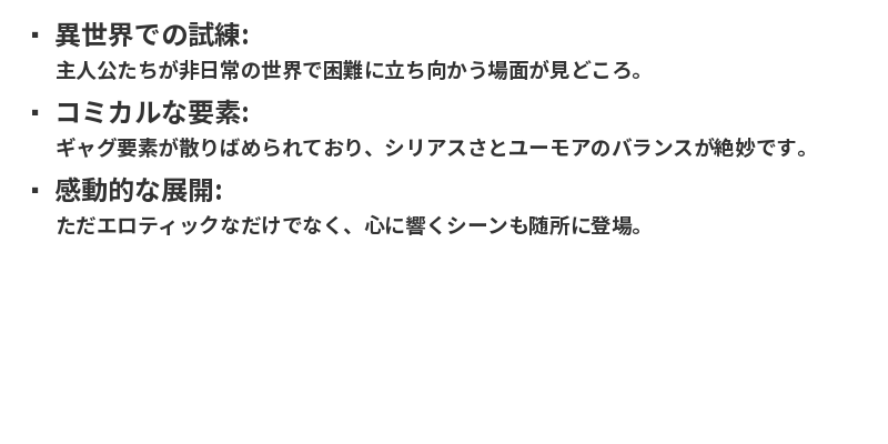 異世界での試練: 主人公たちが非日常の世界で困難に立ち向かう場面が見どころ。コミカルな要素: ギャグ要素が散りばめられており、シリアスさとユーモアのバランスが絶妙です。感動的な展開: ただエロティックなだけでなく、心に響くシーンも随所に登場。